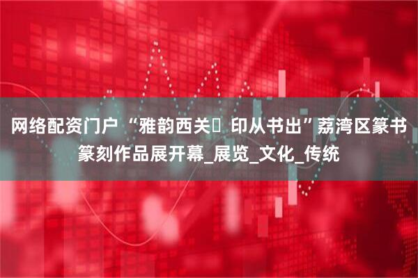 网络配资门户 “雅韵西关・印从书出”荔湾区篆书篆刻作品展开幕_展览_文化_传统