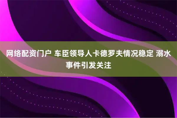 网络配资门户 车臣领导人卡德罗夫情况稳定 溺水事件引发关注