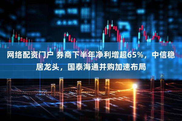网络配资门户 券商下半年净利增超65%，中信稳居龙头，国泰海通并购加速布局