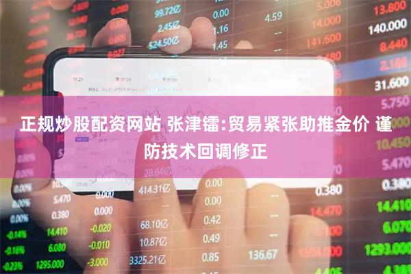 正规炒股配资网站 张津镭:贸易紧张助推金价 谨防技术回调修正
