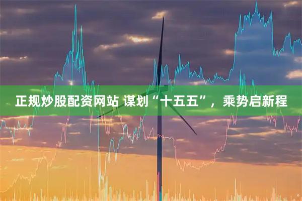 正规炒股配资网站 谋划“十五五”，乘势启新程