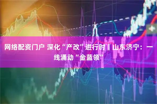 网络配资门户 深化“产改”进行时｜山东济宁：一线涌动“金蓝领”