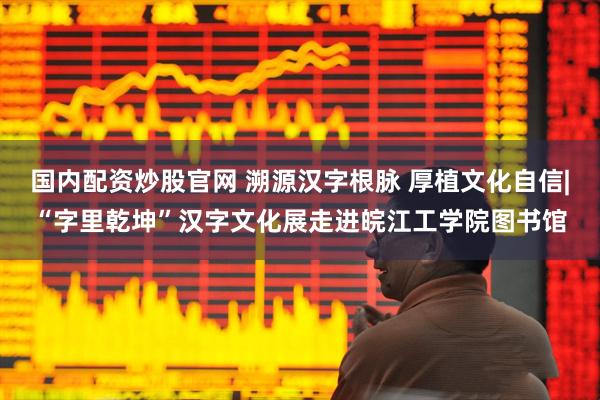 国内配资炒股官网 溯源汉字根脉 厚植文化自信|“字里乾坤”汉字文化展走进皖江工学院图书馆