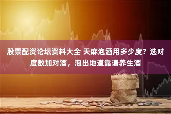 股票配资论坛资料大全 天麻泡酒用多少度？选对度数加对酒，泡出地道靠谱养生酒