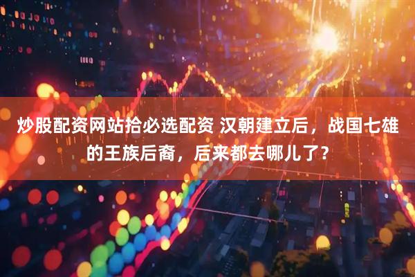 炒股配资网站拾必选配资 汉朝建立后，战国七雄的王族后裔，后来都去哪儿了？