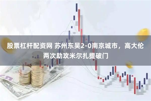 股票杠杆配资网 苏州东吴2-0南京城市，高大伦两次助攻米尔扎提破门