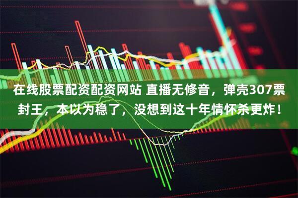 在线股票配资配资网站 直播无修音，弹壳307票封王，本以为稳了，没想到这十年情怀杀更炸！